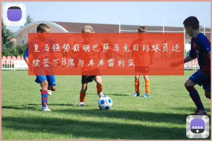 皇马强势截胡巴萨马竞目标球员连续签下B席与库库雷利亚
