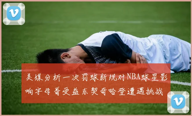 美媒分析一次罚球新规对NBA球星影响字母哥受益东契奇哈登遭遇挑战