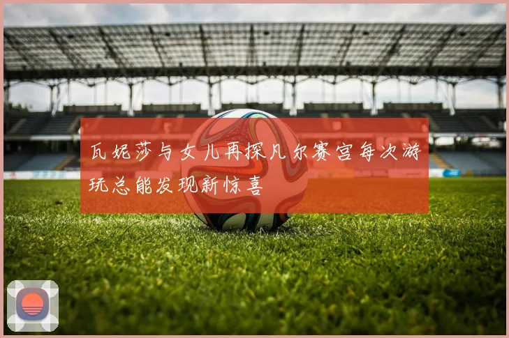 瓦妮莎与女儿再探凡尔赛宫每次游玩总能发现新惊喜
