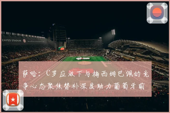 萨哈：C罗应放下与梅西姆巴佩的竞争心态聚焦替补深度助力葡萄牙前行