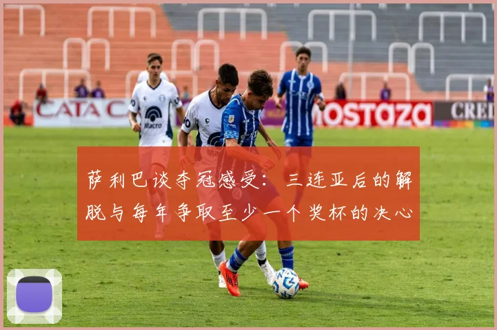 萨利巴谈夺冠感受：三连亚后的解脱与每年争取至少一个奖杯的决心