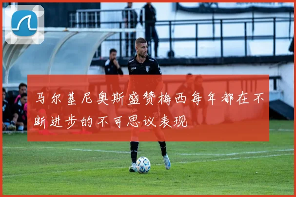 马尔基尼奥斯盛赞梅西每年都在不断进步的不可思议表现