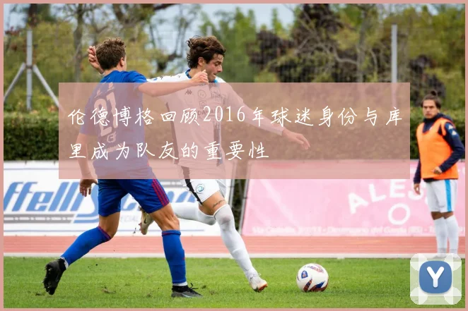 伦德博格回顾2016年球迷身份与库里成为队友的重要性