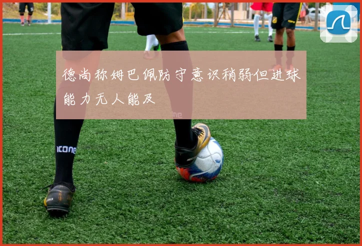 德尚称姆巴佩防守意识稍弱但进球能力无人能及