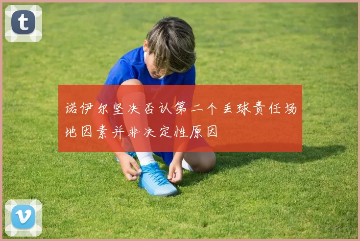 诺伊尔坚决否认第二个丢球责任场地因素并非决定性原因