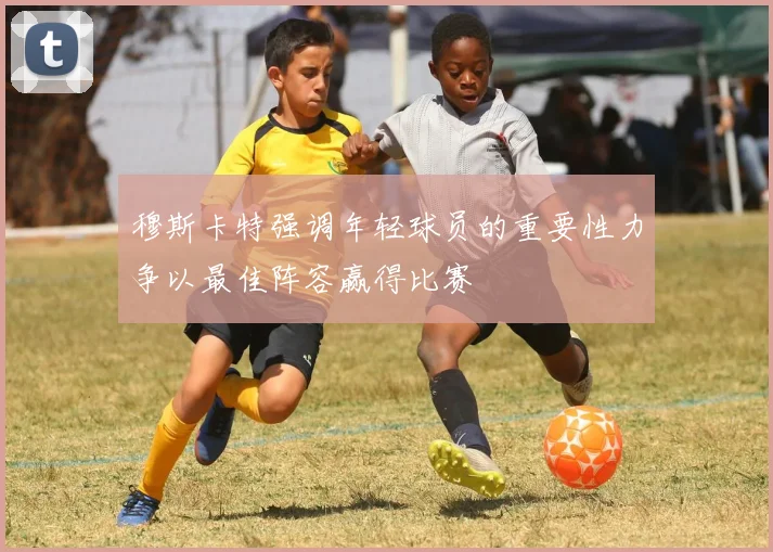 穆斯卡特强调年轻球员的重要性力争以最佳阵容赢得比赛