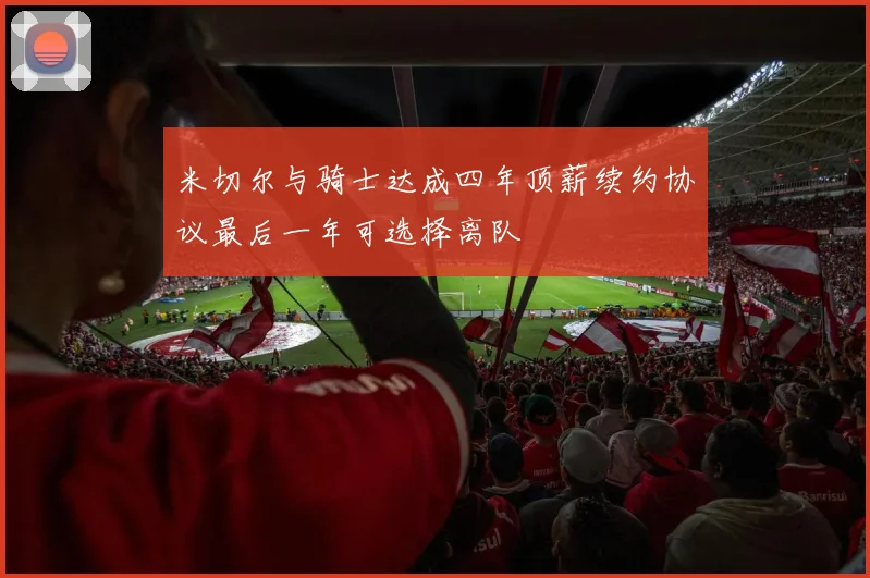 米切尔与骑士达成四年顶薪续约协议最后一年可选择离队