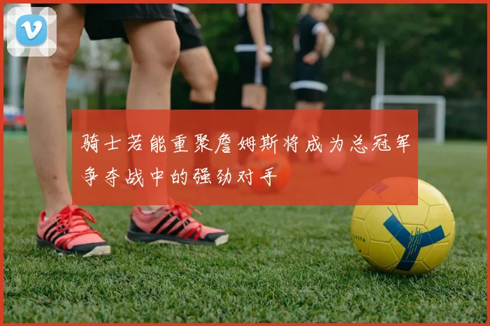 骑士若能重聚詹姆斯将成为总冠军争夺战中的强劲对手