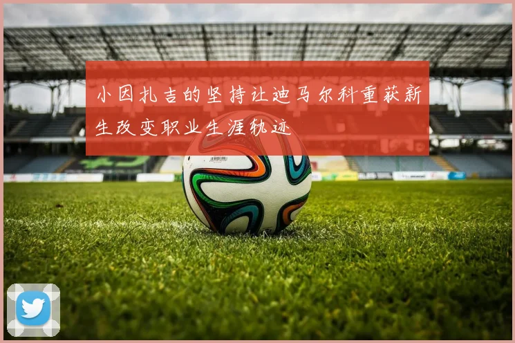 小因扎吉的坚持让迪马尔科重获新生改变职业生涯轨迹