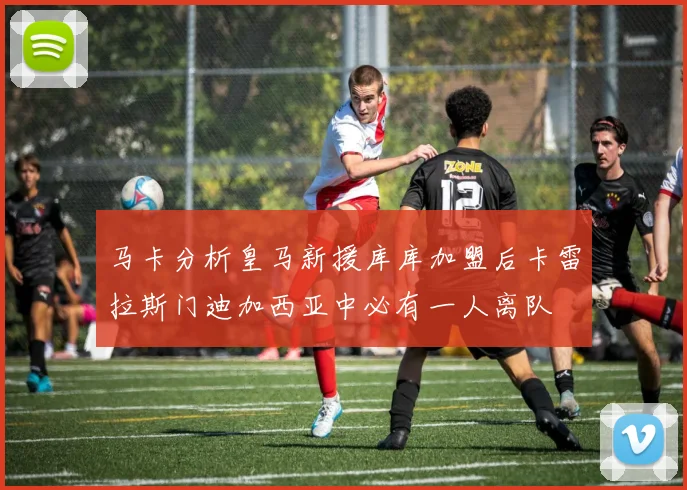 马卡分析皇马新援库库加盟后卡雷拉斯门迪加西亚中必有一人离队