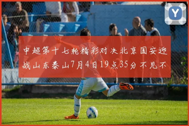 中超第十七轮精彩对决北京国安迎战山东泰山7月4日19点35分不见不散