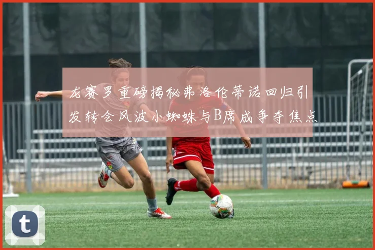 龙赛罗重磅揭秘弗洛伦蒂诺回归引发转会风波小蜘蛛与B席成争夺焦点