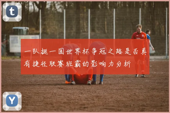 一队挺一国世界杯争冠之路是否真有捷径联赛班霸的影响力分析